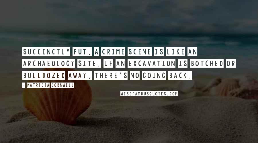 Patricia Cornwell Quotes: Succinctly put, a crime scene is like an archaeology site. If an excavation is botched or bulldozed away, there's no going back.