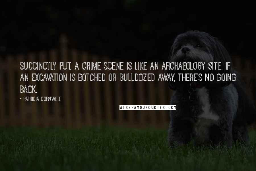 Patricia Cornwell Quotes: Succinctly put, a crime scene is like an archaeology site. If an excavation is botched or bulldozed away, there's no going back.