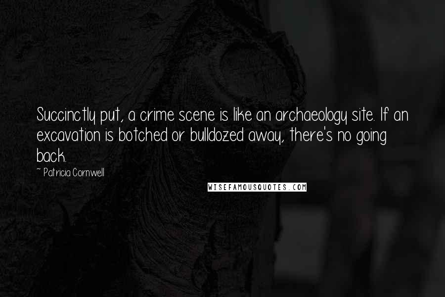 Patricia Cornwell Quotes: Succinctly put, a crime scene is like an archaeology site. If an excavation is botched or bulldozed away, there's no going back.