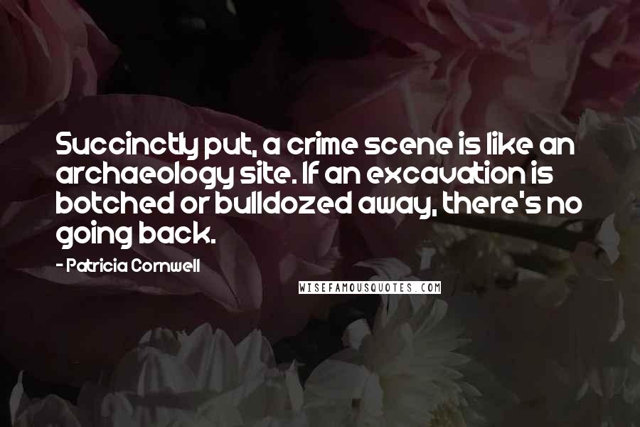 Patricia Cornwell Quotes: Succinctly put, a crime scene is like an archaeology site. If an excavation is botched or bulldozed away, there's no going back.