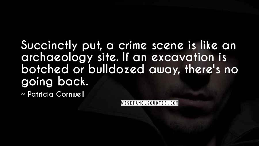 Patricia Cornwell Quotes: Succinctly put, a crime scene is like an archaeology site. If an excavation is botched or bulldozed away, there's no going back.