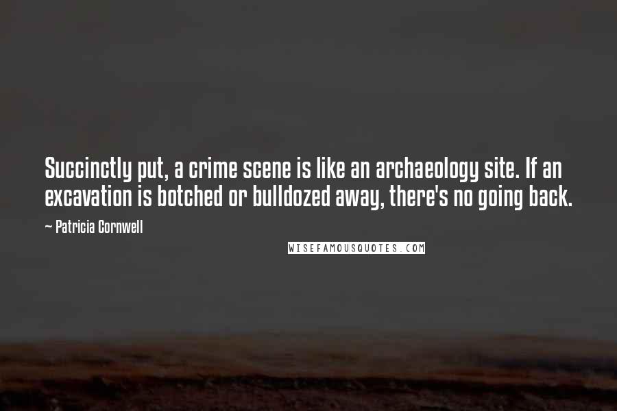 Patricia Cornwell Quotes: Succinctly put, a crime scene is like an archaeology site. If an excavation is botched or bulldozed away, there's no going back.