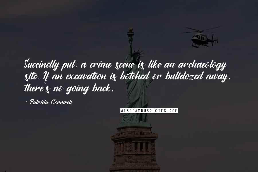 Patricia Cornwell Quotes: Succinctly put, a crime scene is like an archaeology site. If an excavation is botched or bulldozed away, there's no going back.