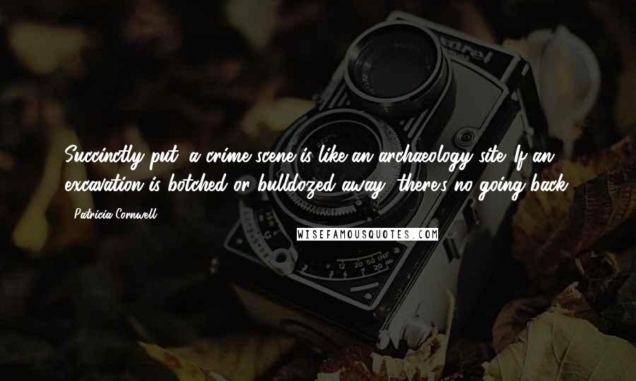 Patricia Cornwell Quotes: Succinctly put, a crime scene is like an archaeology site. If an excavation is botched or bulldozed away, there's no going back.