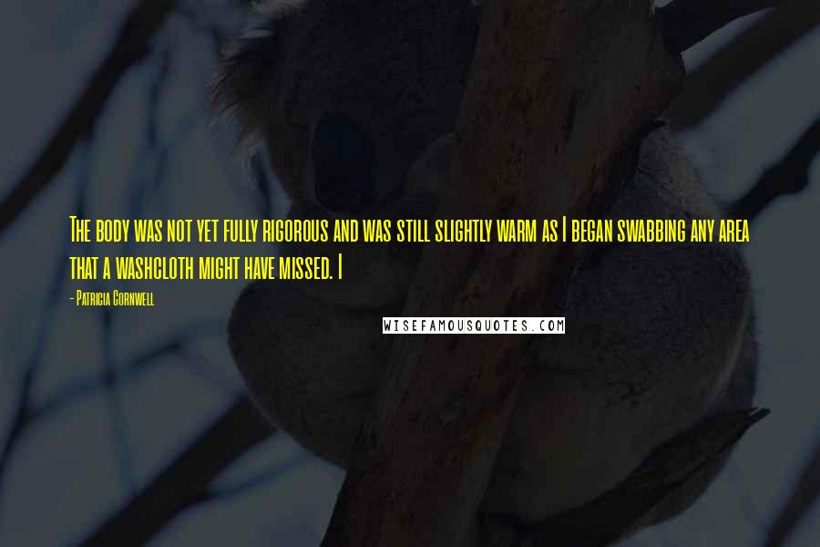 Patricia Cornwell Quotes: The body was not yet fully rigorous and was still slightly warm as I began swabbing any area that a washcloth might have missed. I