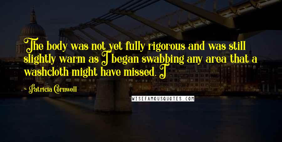 Patricia Cornwell Quotes: The body was not yet fully rigorous and was still slightly warm as I began swabbing any area that a washcloth might have missed. I