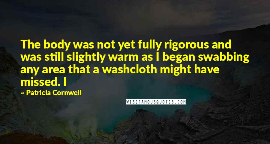 Patricia Cornwell Quotes: The body was not yet fully rigorous and was still slightly warm as I began swabbing any area that a washcloth might have missed. I