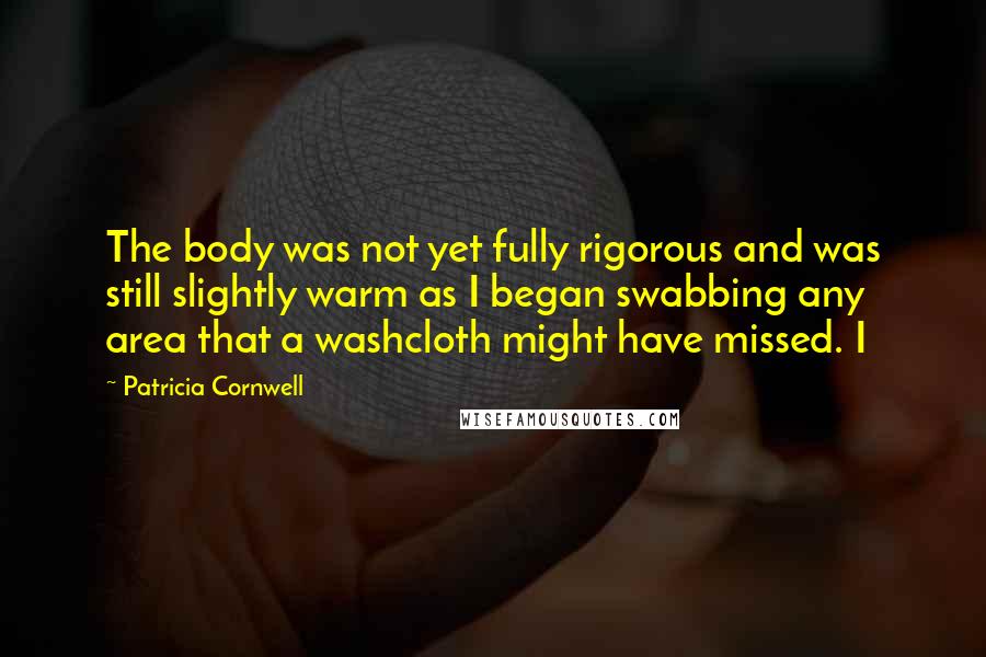 Patricia Cornwell Quotes: The body was not yet fully rigorous and was still slightly warm as I began swabbing any area that a washcloth might have missed. I