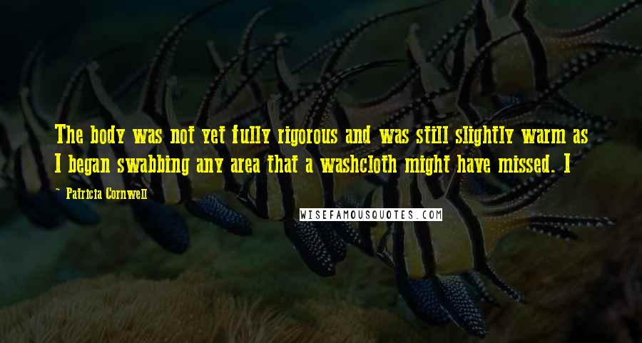 Patricia Cornwell Quotes: The body was not yet fully rigorous and was still slightly warm as I began swabbing any area that a washcloth might have missed. I