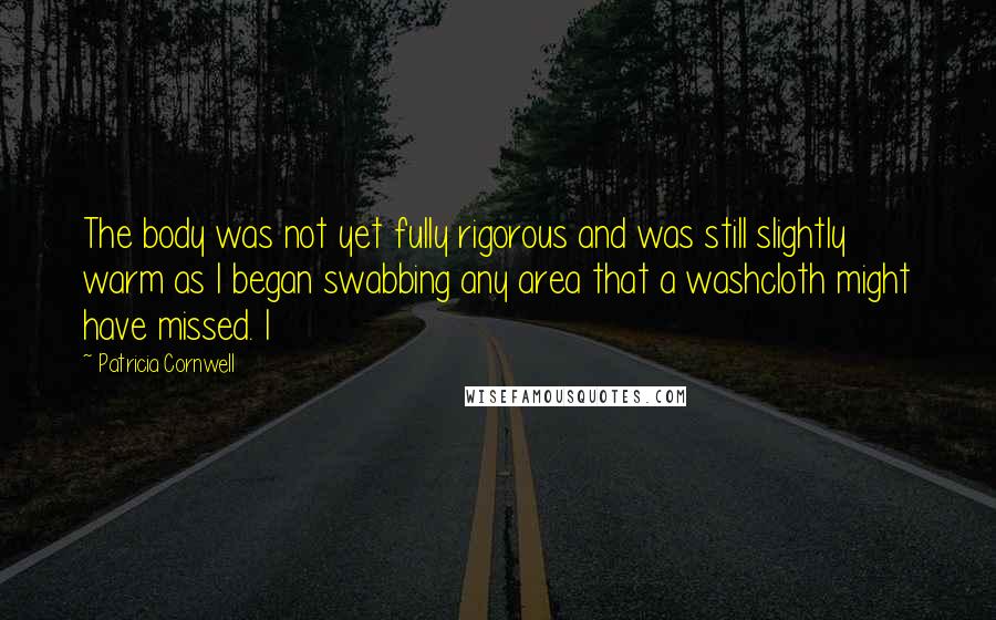 Patricia Cornwell Quotes: The body was not yet fully rigorous and was still slightly warm as I began swabbing any area that a washcloth might have missed. I