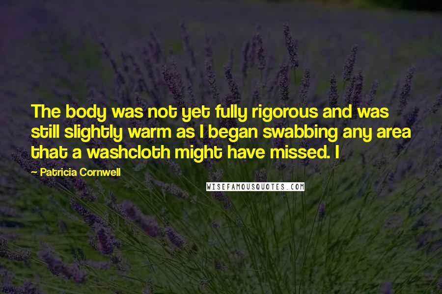 Patricia Cornwell Quotes: The body was not yet fully rigorous and was still slightly warm as I began swabbing any area that a washcloth might have missed. I