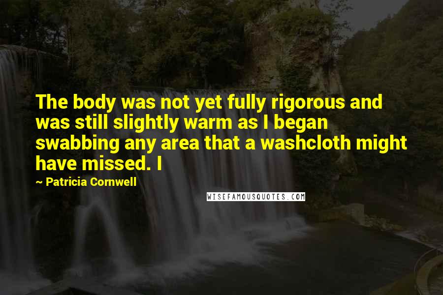 Patricia Cornwell Quotes: The body was not yet fully rigorous and was still slightly warm as I began swabbing any area that a washcloth might have missed. I