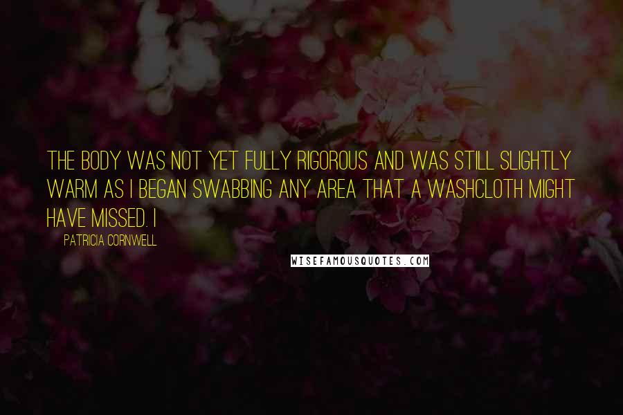 Patricia Cornwell Quotes: The body was not yet fully rigorous and was still slightly warm as I began swabbing any area that a washcloth might have missed. I