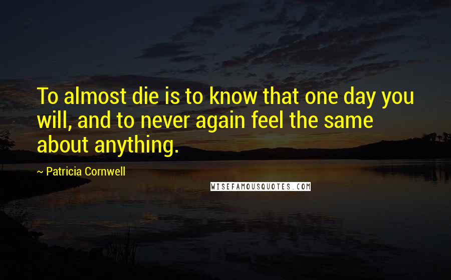 Patricia Cornwell Quotes: To almost die is to know that one day you will, and to never again feel the same about anything.