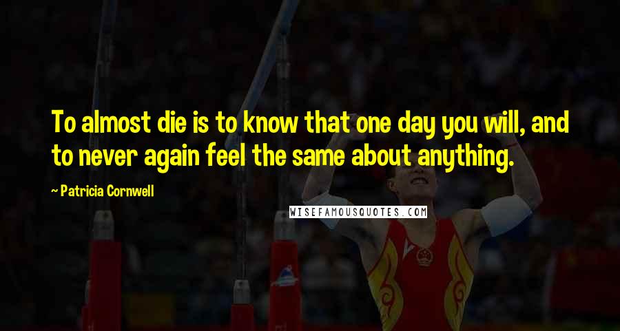 Patricia Cornwell Quotes: To almost die is to know that one day you will, and to never again feel the same about anything.