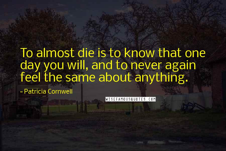Patricia Cornwell Quotes: To almost die is to know that one day you will, and to never again feel the same about anything.