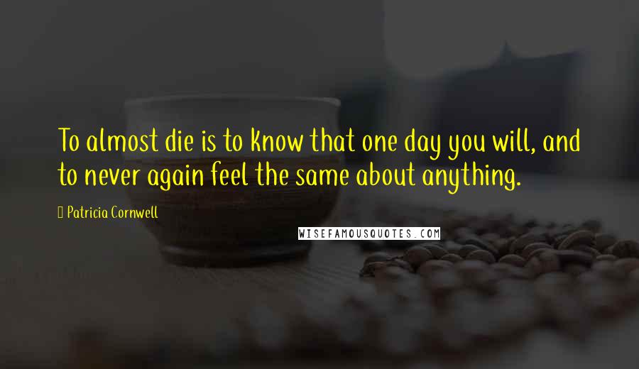 Patricia Cornwell Quotes: To almost die is to know that one day you will, and to never again feel the same about anything.