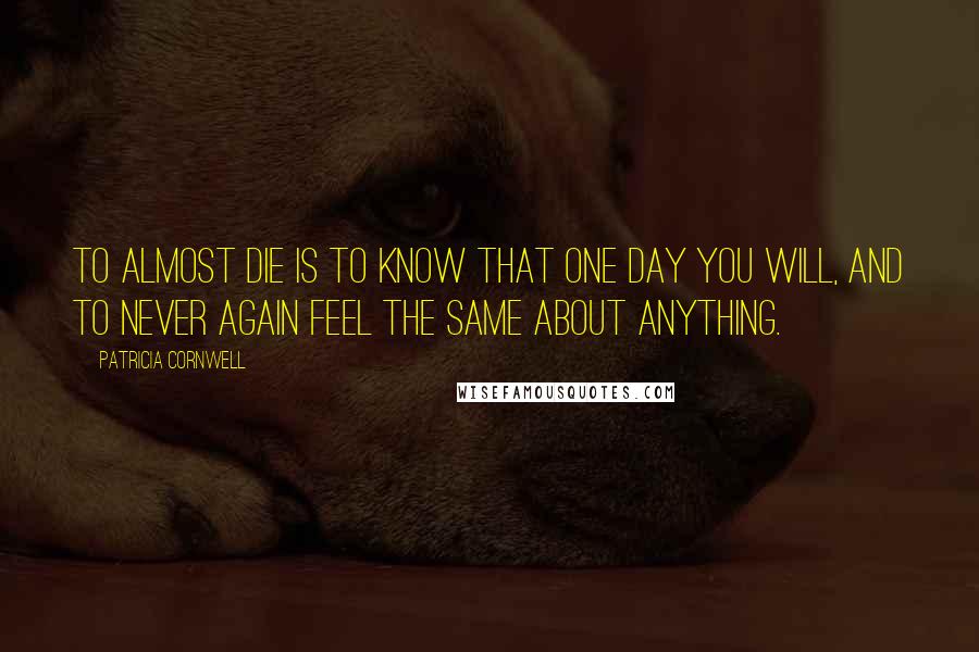 Patricia Cornwell Quotes: To almost die is to know that one day you will, and to never again feel the same about anything.
