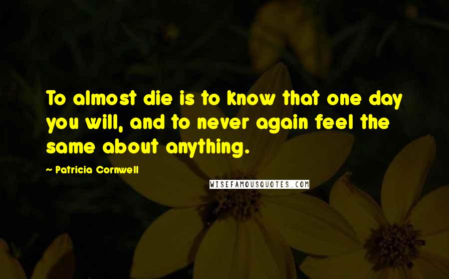 Patricia Cornwell Quotes: To almost die is to know that one day you will, and to never again feel the same about anything.