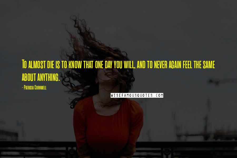 Patricia Cornwell Quotes: To almost die is to know that one day you will, and to never again feel the same about anything.