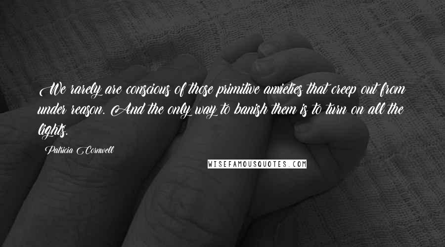 Patricia Cornwell Quotes: We rarely are conscious of those primitive anxieties that creep out from under reason. And the only way to banish them is to turn on all the lights.