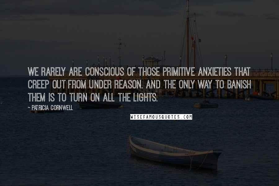 Patricia Cornwell Quotes: We rarely are conscious of those primitive anxieties that creep out from under reason. And the only way to banish them is to turn on all the lights.