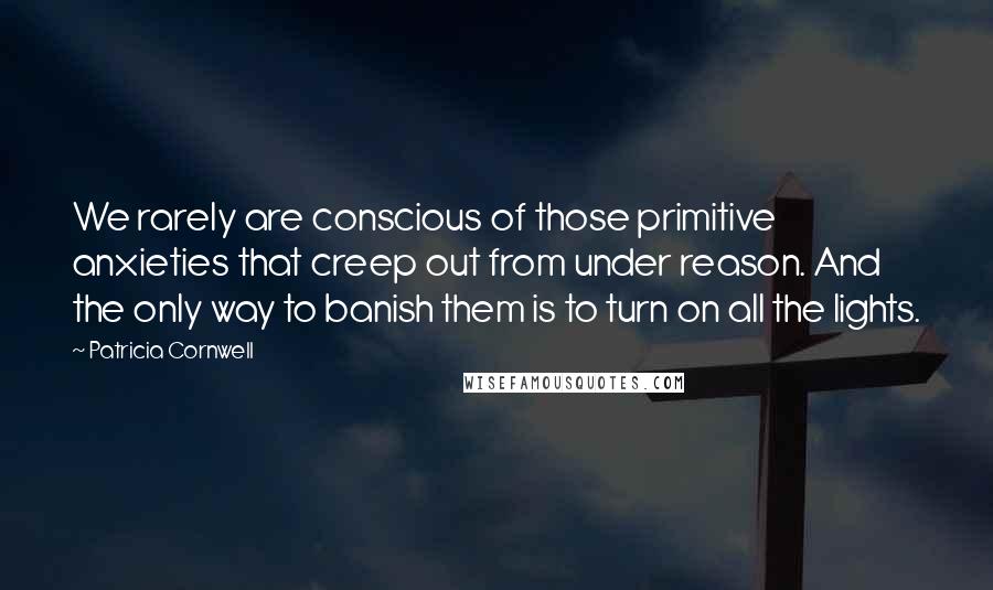 Patricia Cornwell Quotes: We rarely are conscious of those primitive anxieties that creep out from under reason. And the only way to banish them is to turn on all the lights.