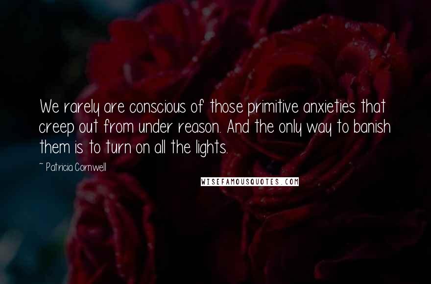 Patricia Cornwell Quotes: We rarely are conscious of those primitive anxieties that creep out from under reason. And the only way to banish them is to turn on all the lights.