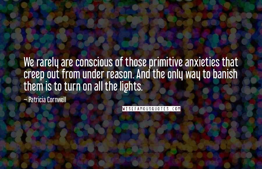Patricia Cornwell Quotes: We rarely are conscious of those primitive anxieties that creep out from under reason. And the only way to banish them is to turn on all the lights.