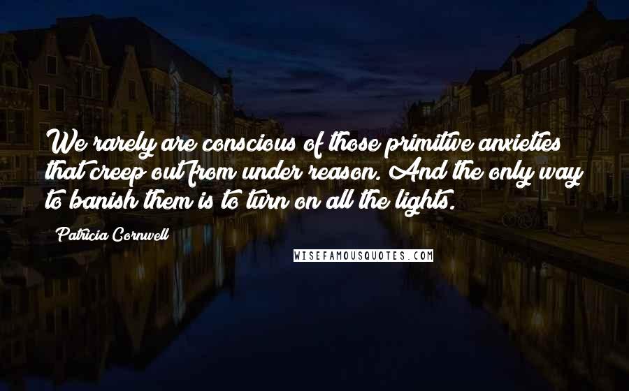 Patricia Cornwell Quotes: We rarely are conscious of those primitive anxieties that creep out from under reason. And the only way to banish them is to turn on all the lights.
