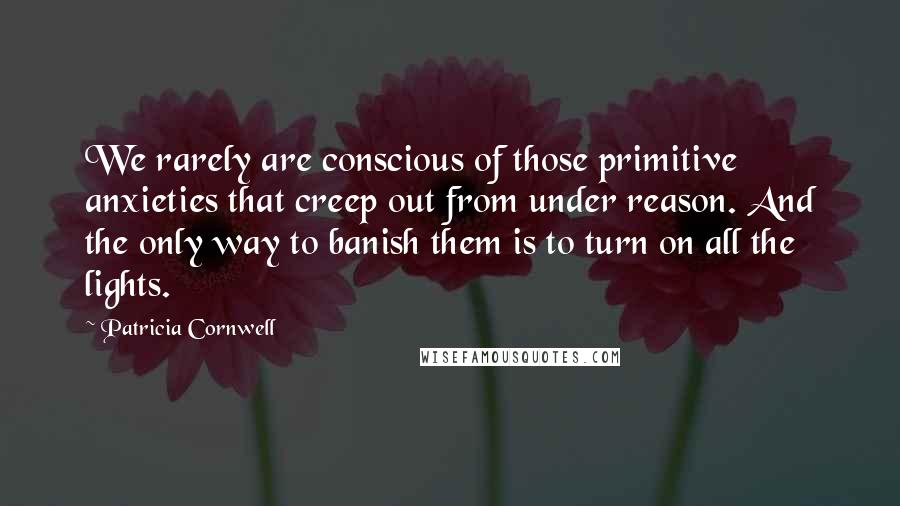 Patricia Cornwell Quotes: We rarely are conscious of those primitive anxieties that creep out from under reason. And the only way to banish them is to turn on all the lights.