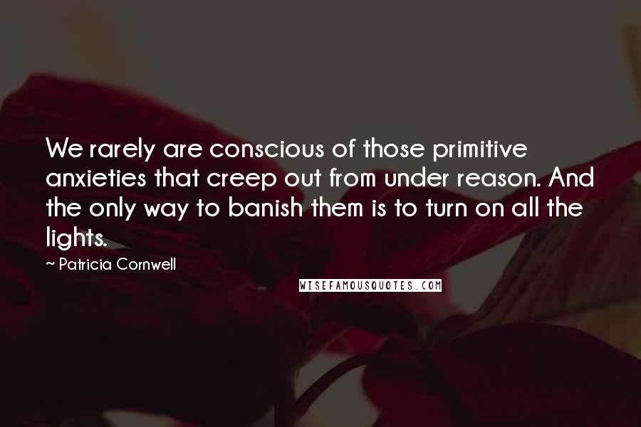 Patricia Cornwell Quotes: We rarely are conscious of those primitive anxieties that creep out from under reason. And the only way to banish them is to turn on all the lights.