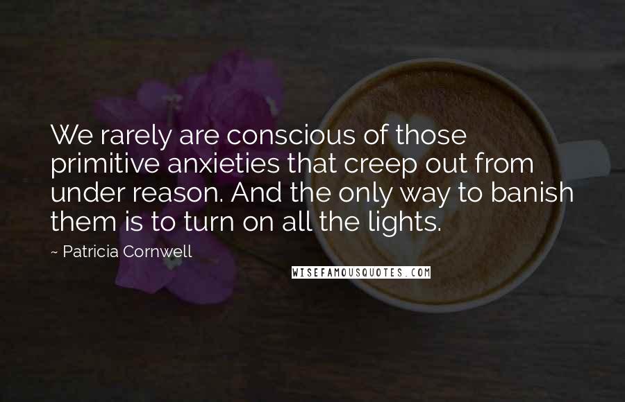 Patricia Cornwell Quotes: We rarely are conscious of those primitive anxieties that creep out from under reason. And the only way to banish them is to turn on all the lights.