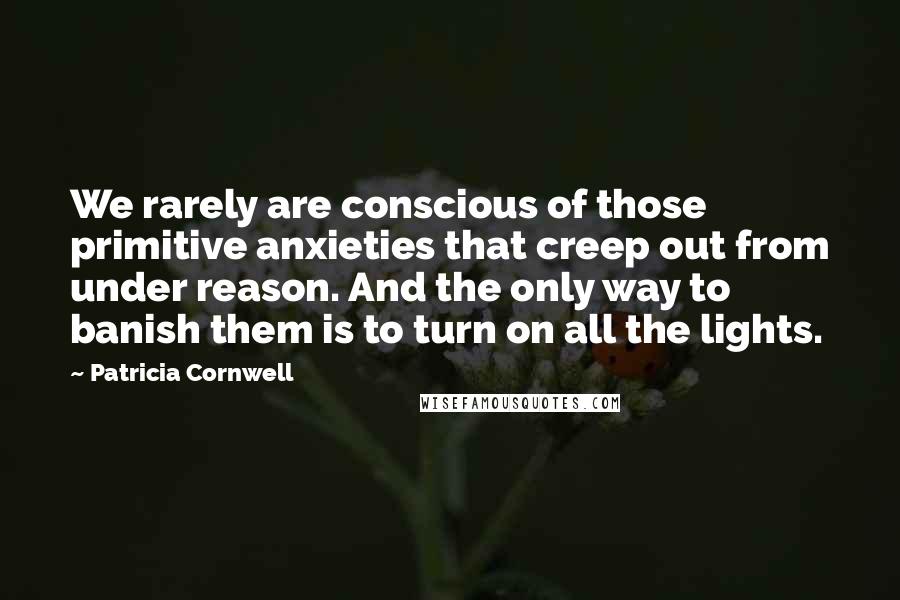 Patricia Cornwell Quotes: We rarely are conscious of those primitive anxieties that creep out from under reason. And the only way to banish them is to turn on all the lights.