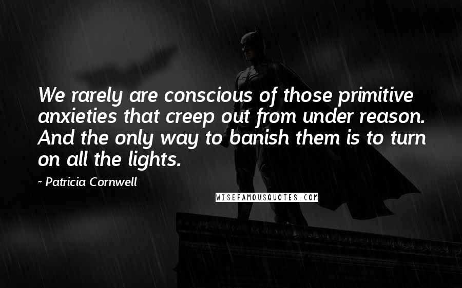 Patricia Cornwell Quotes: We rarely are conscious of those primitive anxieties that creep out from under reason. And the only way to banish them is to turn on all the lights.