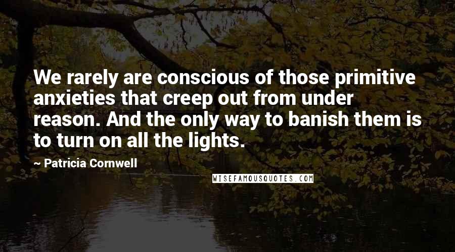 Patricia Cornwell Quotes: We rarely are conscious of those primitive anxieties that creep out from under reason. And the only way to banish them is to turn on all the lights.