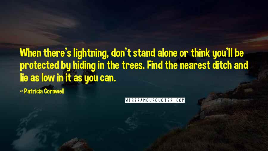 Patricia Cornwell Quotes: When there's lightning, don't stand alone or think you'll be protected by hiding in the trees. Find the nearest ditch and lie as low in it as you can.