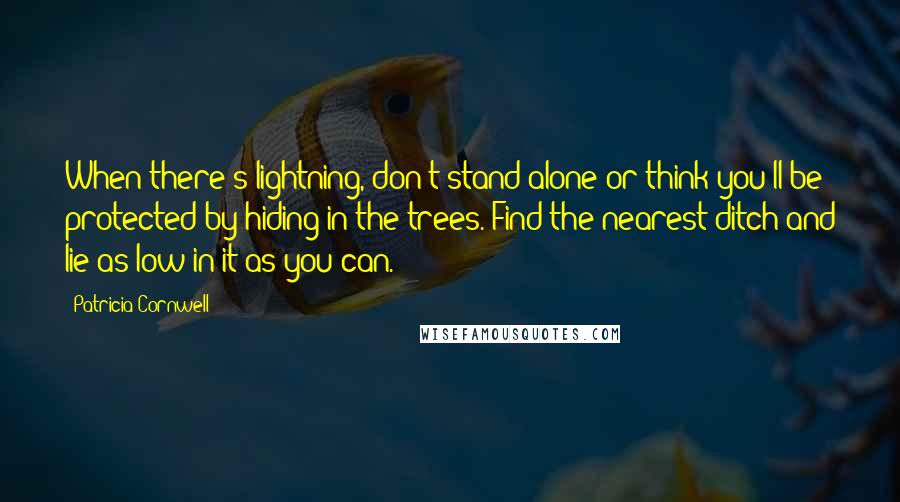 Patricia Cornwell Quotes: When there's lightning, don't stand alone or think you'll be protected by hiding in the trees. Find the nearest ditch and lie as low in it as you can.