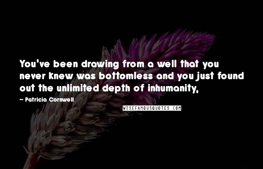 Patricia Cornwell Quotes: You've been drawing from a well that you never knew was bottomless and you just found out the unlimited depth of inhumanity,