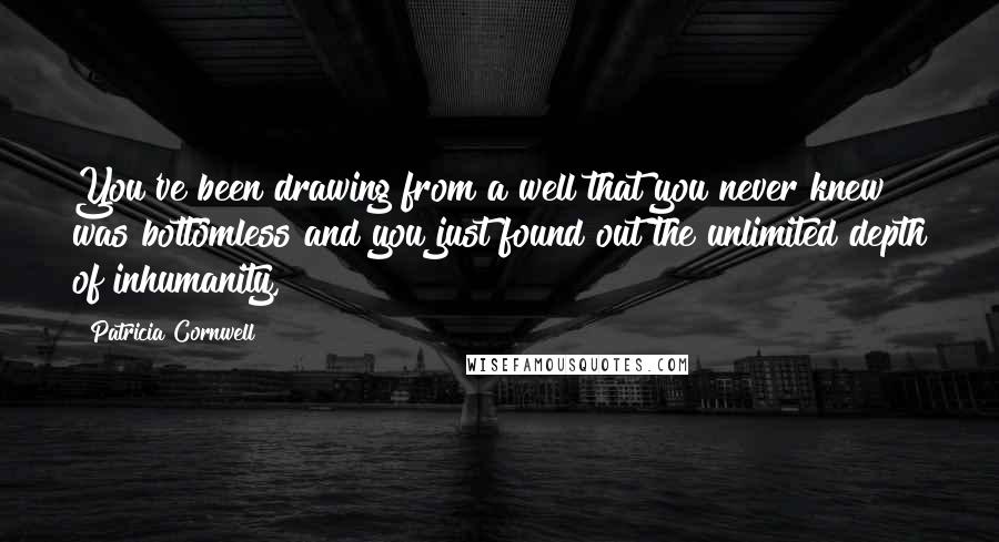 Patricia Cornwell Quotes: You've been drawing from a well that you never knew was bottomless and you just found out the unlimited depth of inhumanity,