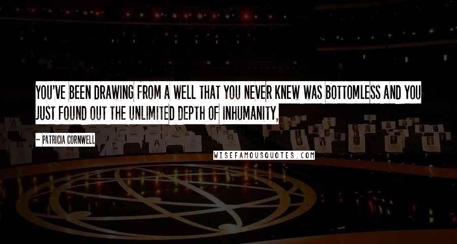 Patricia Cornwell Quotes: You've been drawing from a well that you never knew was bottomless and you just found out the unlimited depth of inhumanity,