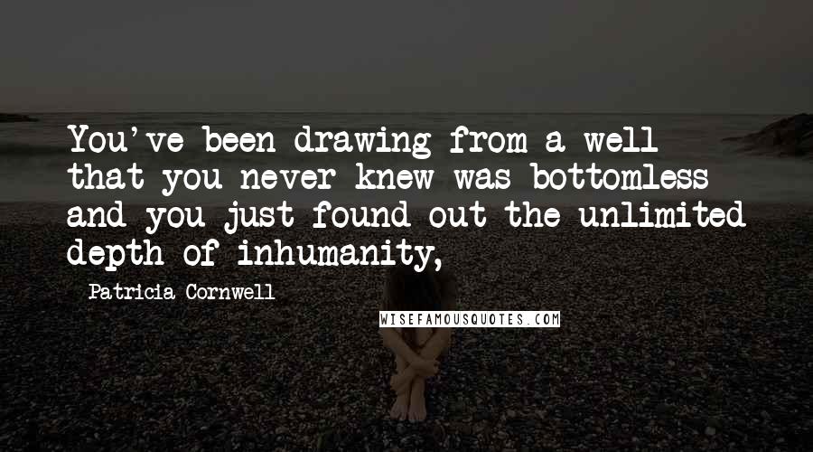 Patricia Cornwell Quotes: You've been drawing from a well that you never knew was bottomless and you just found out the unlimited depth of inhumanity,