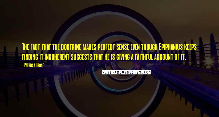 Patricia Crone Quotes: The fact that the doctrine makes perfect sense even though Epiphanius keeps finding it incoherent suggests that he is giving a faithful account of it.