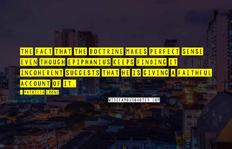 Patricia Crone Quotes: The fact that the doctrine makes perfect sense even though Epiphanius keeps finding it incoherent suggests that he is giving a faithful account of it.