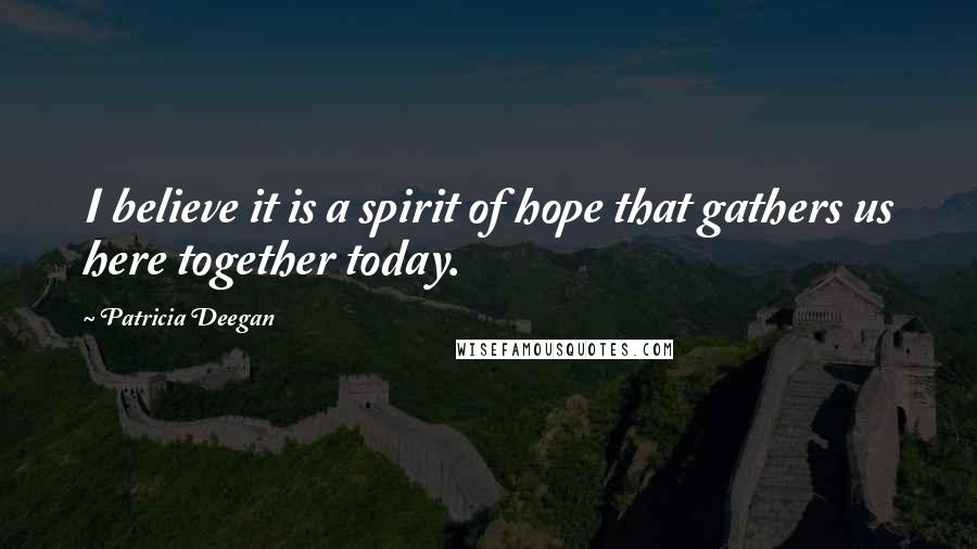 Patricia Deegan Quotes: I believe it is a spirit of hope that gathers us here together today.