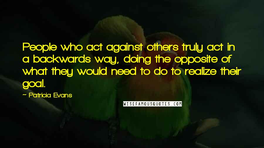 Patricia Evans Quotes: People who act against others truly act in a backwards way, doing the opposite of what they would need to do to realize their goal.