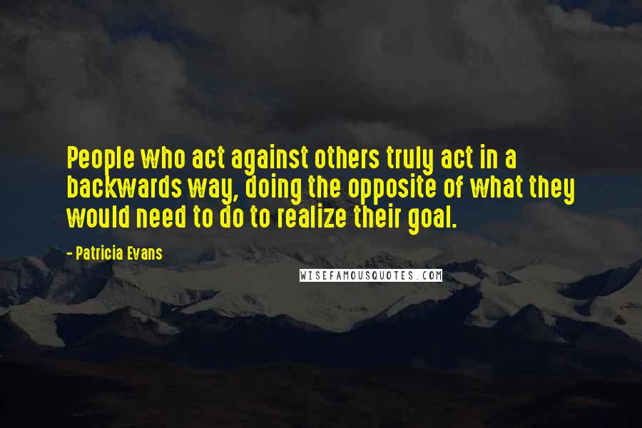 Patricia Evans Quotes: People who act against others truly act in a backwards way, doing the opposite of what they would need to do to realize their goal.