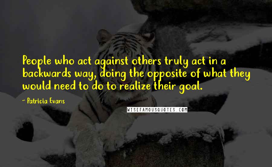 Patricia Evans Quotes: People who act against others truly act in a backwards way, doing the opposite of what they would need to do to realize their goal.