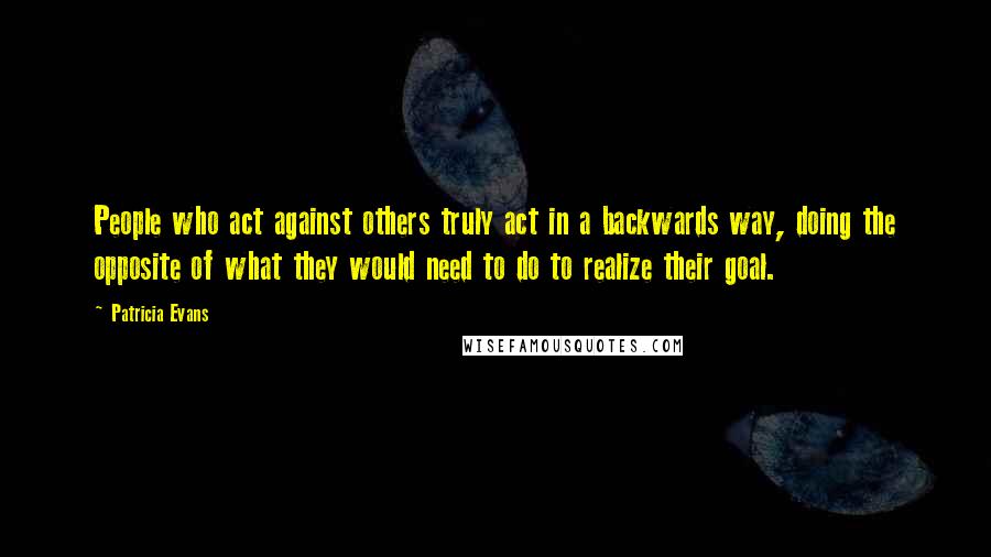 Patricia Evans Quotes: People who act against others truly act in a backwards way, doing the opposite of what they would need to do to realize their goal.