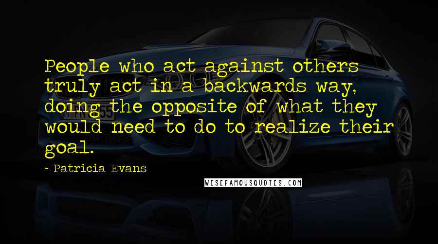 Patricia Evans Quotes: People who act against others truly act in a backwards way, doing the opposite of what they would need to do to realize their goal.